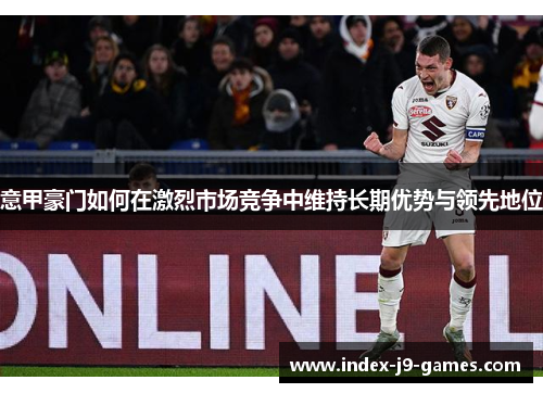 意甲豪门如何在激烈市场竞争中维持长期优势与领先地位