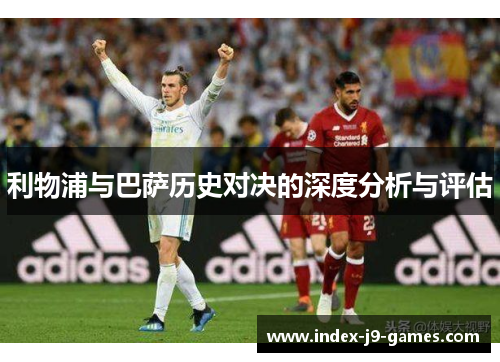 利物浦与巴萨历史对决的深度分析与评估