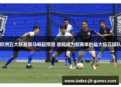 欧洲五大联赛黑马崛起预测 谁将成为新赛季的最大惊喜球队