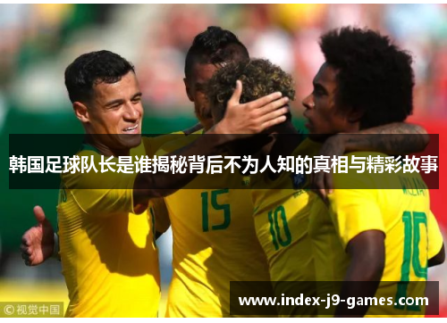 韩国足球队长是谁揭秘背后不为人知的真相与精彩故事