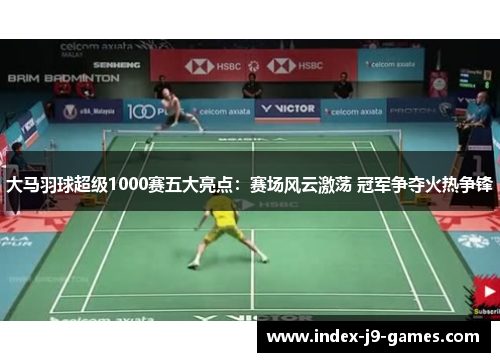 大马羽球超级1000赛五大亮点：赛场风云激荡 冠军争夺火热争锋
