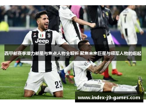 西甲新赛季潜力新星与焦点人物全解析 聚焦未来巨星与领军人物的崛起