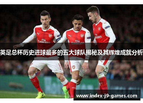 英足总杯历史进球最多的五大球队揭秘及其辉煌成就分析