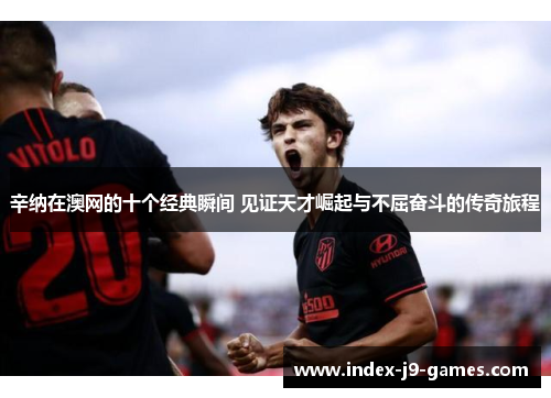 辛纳在澳网的十个经典瞬间 见证天才崛起与不屈奋斗的传奇旅程