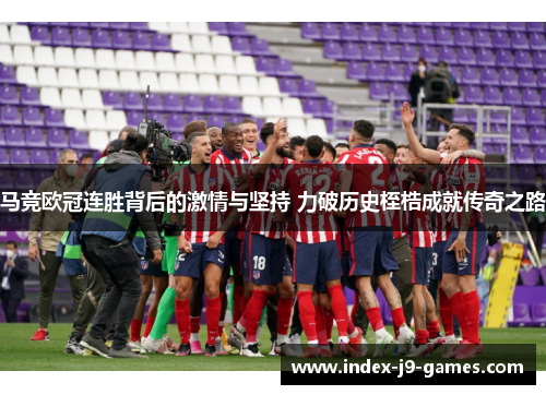 马竞欧冠连胜背后的激情与坚持 力破历史桎梏成就传奇之路