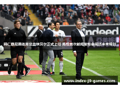 拜仁慕尼黑体育总监埃贝尔正式上任 亮相首次新闻发布会阐述未来规划