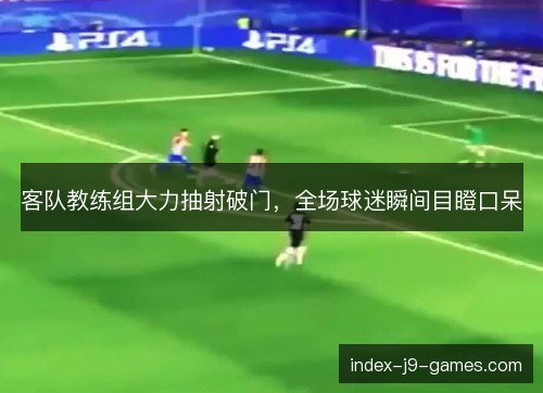 客队教练组大力抽射破门，全场球迷瞬间目瞪口呆